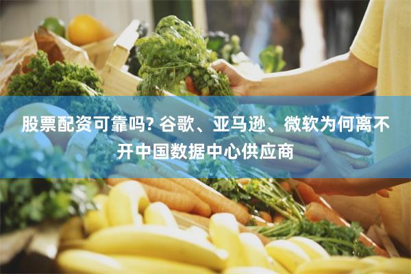 股票配资可靠吗? 谷歌、亚马逊、微软为何离不开中国数据中心供应商