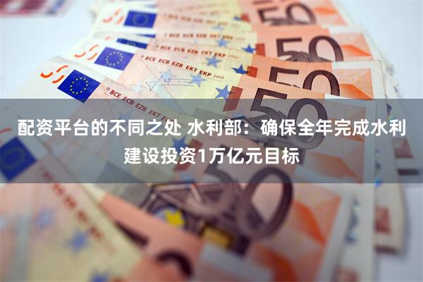 配资平台的不同之处 水利部：确保全年完成水利建设投资1万亿元目标