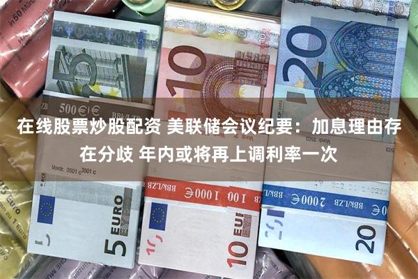 在线股票炒股配资 美联储会议纪要：加息理由存在分歧 年内或将再上调利率一次