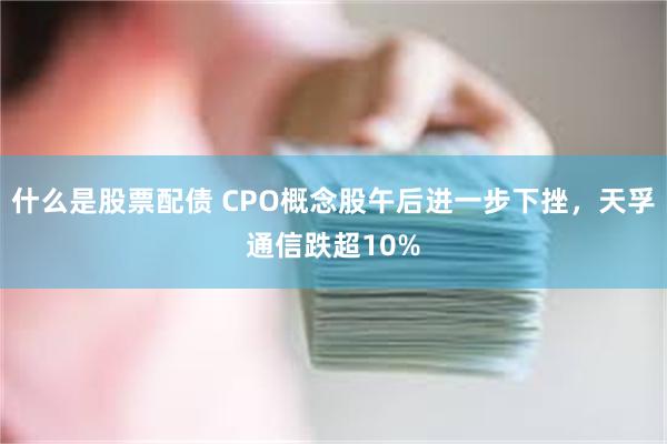 什么是股票配债 CPO概念股午后进一步下挫，天孚通信跌超10%