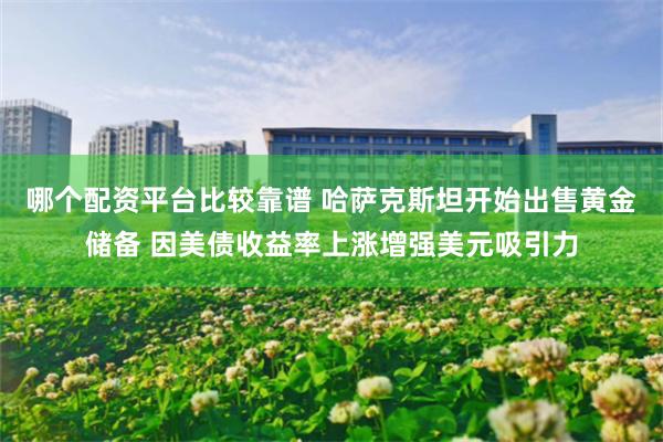 哪个配资平台比较靠谱 哈萨克斯坦开始出售黄金储备 因美债收益率上涨增强美元吸引力