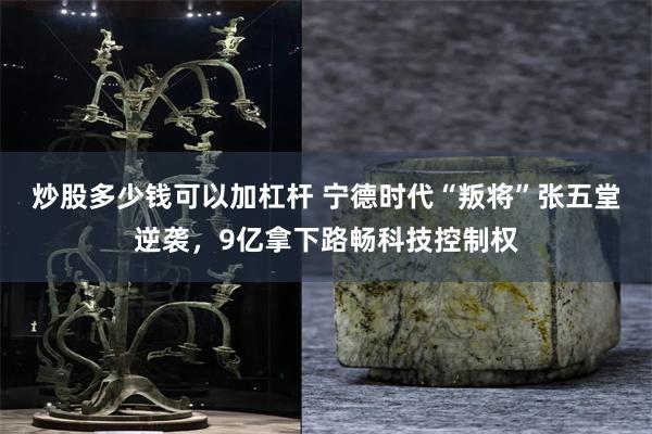 炒股多少钱可以加杠杆 宁德时代“叛将”张五堂逆袭，9亿拿下路畅科技控制权