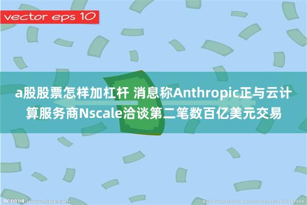 a股股票怎样加杠杆 消息称Anthropic正与云计算服务商Nscale洽谈第二笔数百亿美元交易