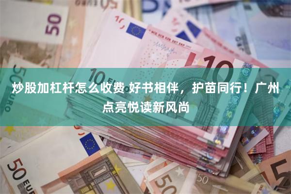 炒股加杠杆怎么收费 好书相伴,护苗同行!广州点亮悦读新风尚