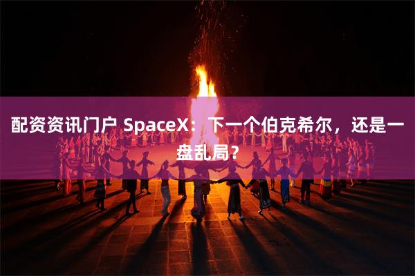 配资资讯门户 SpaceX：下一个伯克希尔，还是一盘乱局？