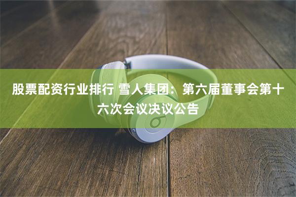 股票配资行业排行 雪人集团：第六届董事会第十六次会议决议公告