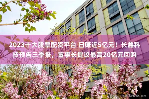 2023十大股票配资平台 日赚近5亿元！长鑫科技预告三季报，董事长提议最高20亿元回购